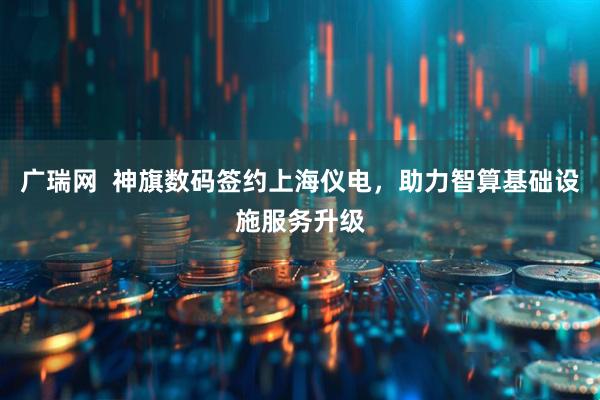 广瑞网  神旗数码签约上海仪电，助力智算基础设施服务升级