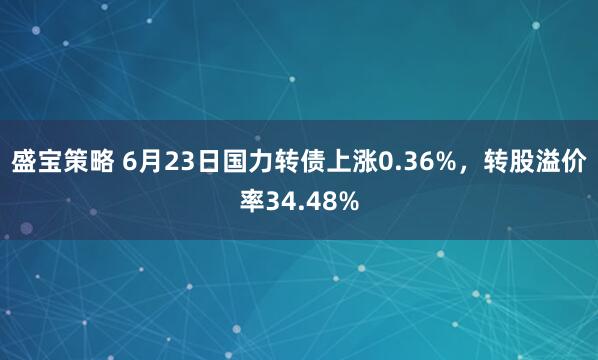 盛宝策略 6月23日国力转债上涨0.36%，转股溢价率34.48%