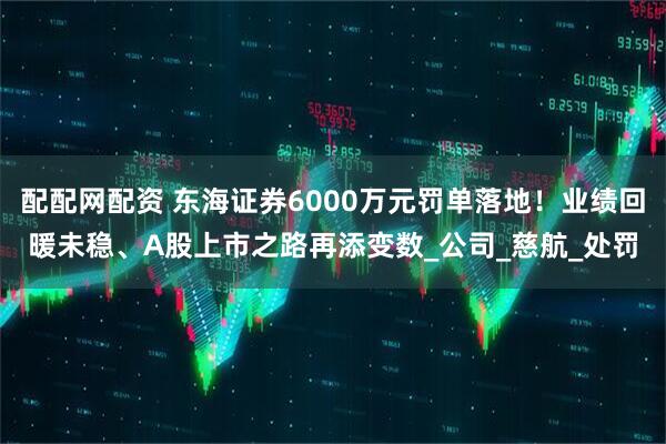 配配网配资 东海证券6000万元罚单落地！业绩回暖未稳、A股上市之路再添变数_公司_慈航_处罚