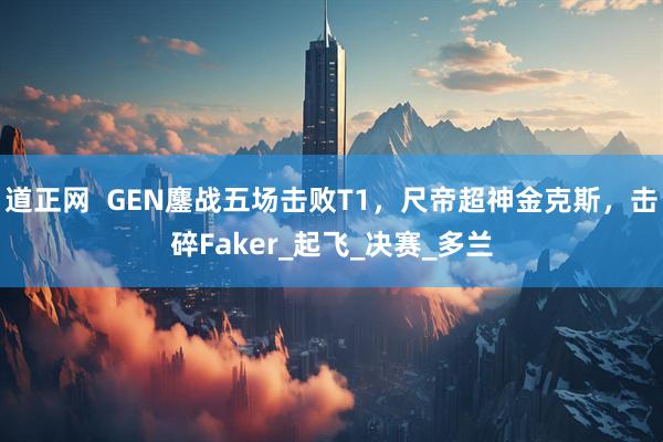 道正网  GEN鏖战五场击败T1，尺帝超神金克斯，击碎Faker_起飞_决赛_多兰