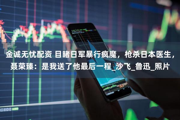 金诚无忧配资 目睹日军暴行疯魔，枪杀日本医生，聂荣臻：是我送了他最后一程_沙飞_鲁迅_照片