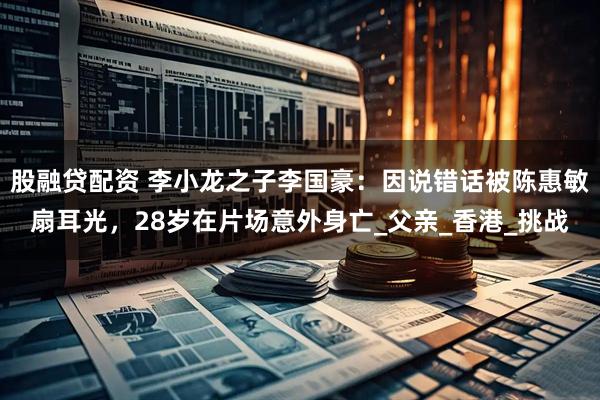 股融贷配资 李小龙之子李国豪：因说错话被陈惠敏扇耳光，28岁在片场意外身亡_父亲_香港_挑战