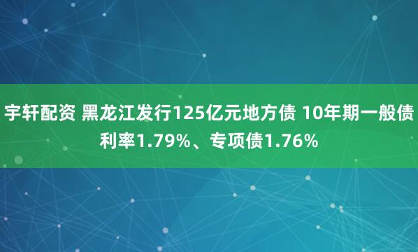 宇轩配资 黑龙江发行125亿元地方债 10年期一般债利率1.79%、专项债1.76%