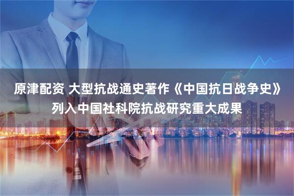 原津配资 大型抗战通史著作《中国抗日战争史》列入中国社科院抗战研究重大成果