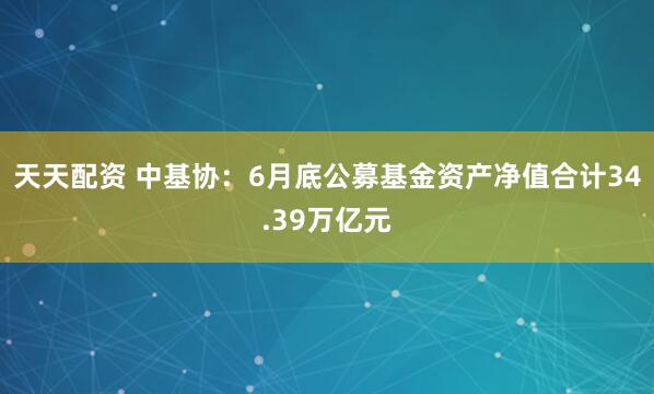 天天配资 中基协：6月底公募基金资产净值合计34.39万亿元