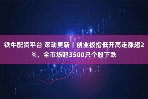 铁牛配资平台 滚动更新丨创业板指低开高走涨超2%，全市场超3500只个股下跌