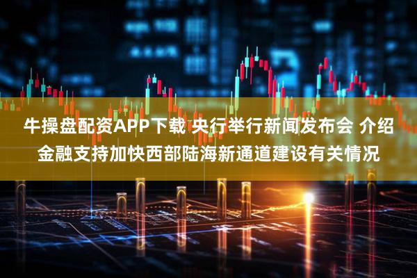 牛操盘配资APP下载 央行举行新闻发布会 介绍金融支持加快西部陆海新通道建设有关情况
