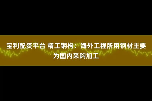 宝利配资平台 精工钢构：海外工程所用钢材主要为国内采购加工