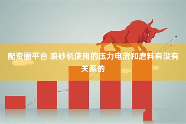配资圈平台 喷砂机使用的压力电流和磨料有没有关系的