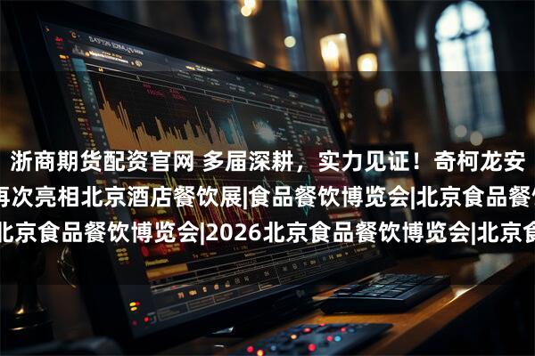 浙商期货配资官网 多届深耕，实力见证！奇柯龙安携安全高效清洁方案再次亮相北京酒店餐饮展|食品餐饮博览会|北京食品餐饮博览会|2026北京食品餐饮博览会|北京食品餐饮展会|