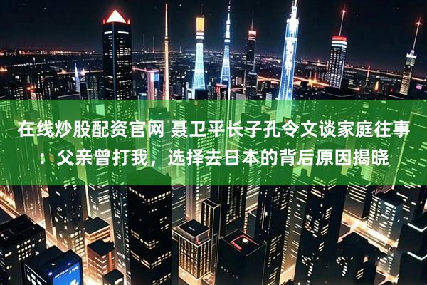 在线炒股配资官网 聂卫平长子孔令文谈家庭往事：父亲曾打我，选择去日本的背后原因揭晓