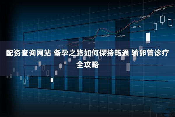 配资查询网站 备孕之路如何保持畅通 输卵管诊疗全攻略