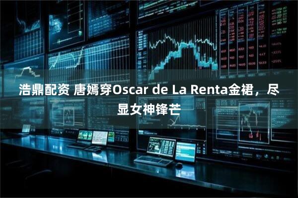 浩鼎配资 唐嫣穿Oscar de La Renta金裙，尽显女神锋芒