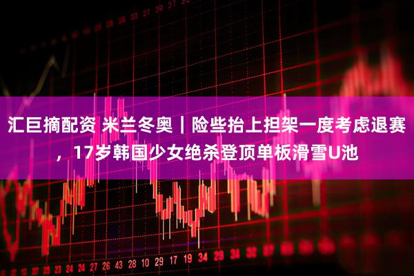 汇巨摘配资 米兰冬奥｜险些抬上担架一度考虑退赛，17岁韩国少女绝杀登顶单板滑雪U池